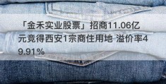 「金禾实业股票」招商11.06亿元竞得西安1宗商住用地 溢价率49.91%