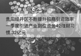 贵阳经开区不断提升招商引资效率 一季度引进产业到位资金42理财习惯.32亿元