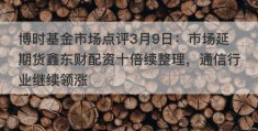 博时基金市场点评3月9日：市场延期货鑫东财配资十倍续整理，通信行业继续领涨