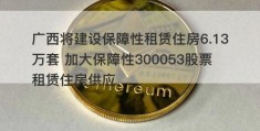 广西将建设保障性租赁住房6.13万套 加大保障性300053股票租赁住房供应