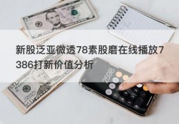 新股泛亚微透78素股磨在线播放7386打新价值分析