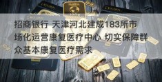 招商银行 天津河北建成183所市场化运营康复医疗中心 切实保障群众基本康复医疗需求