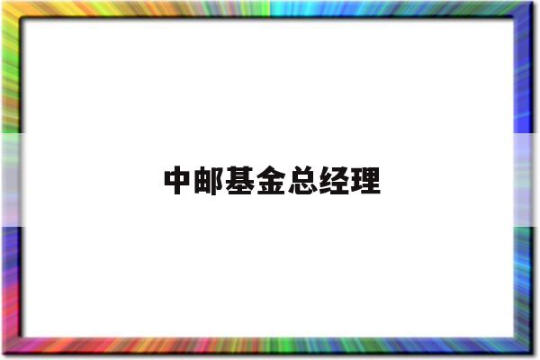 中邮基金总经理(中邮基金总经理变更公告)