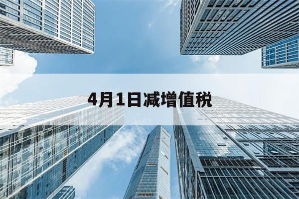 4月1日减增值税(4月1日以后的增值税怎么算)